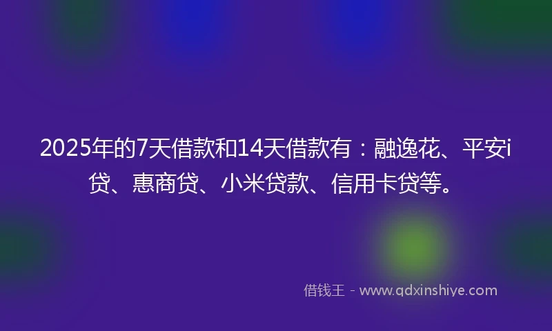 2025年的7天借款和14天借款有：融逸花、平安i贷、惠商贷、小米贷款、信用卡贷等。