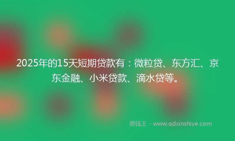2025年的15天短期贷款有：微粒贷、东方汇、京东金融、小米贷款、滴水贷等。