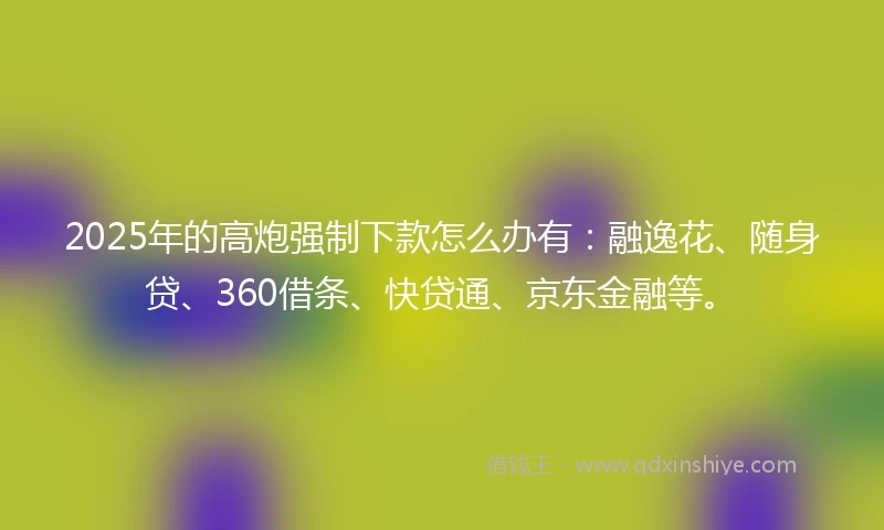 2025年的高炮强制下款怎么办有:融逸花、随身贷、360借条、快贷通、京东金融等。