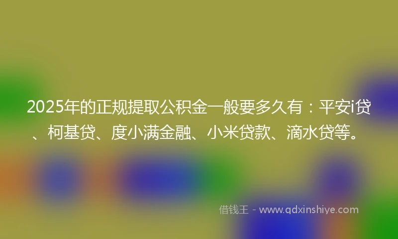2025年的正规提取公积金一般要多久有:平安i贷、柯基贷、度小满金融、小米贷款、滴水贷等。