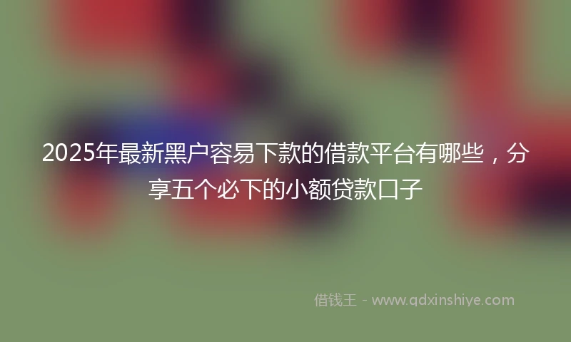 2025年最新黑户容易下款的借款平台有哪些,分享五个必下的小额贷款口子