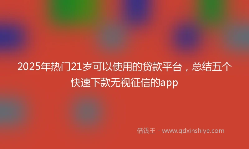 2025年热门21岁可以使用的贷款平台,总结五个快速下款无视征信的app