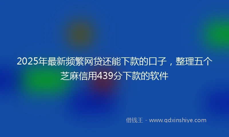 2025年最新频繁网贷还能下款的口子，整理五个芝麻信用439分下款的软件