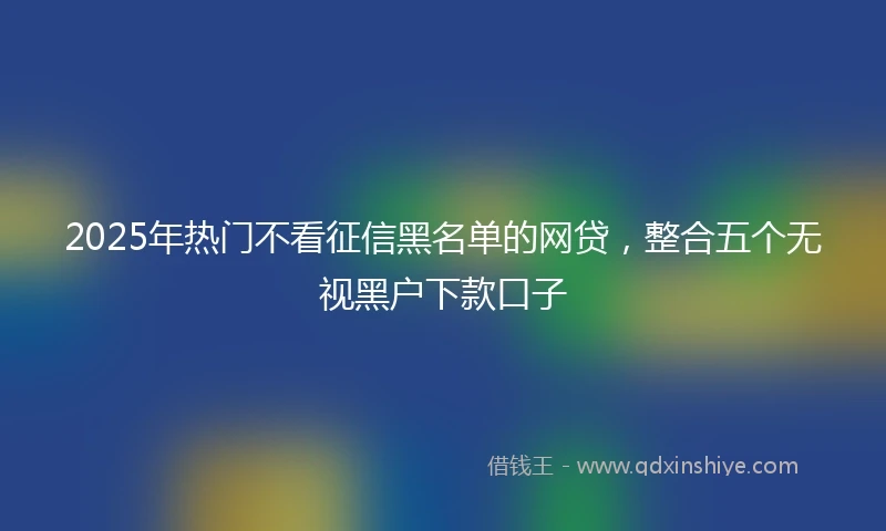 2025年热门不看征信黑名单的网贷，整合五个无视黑户下款口子