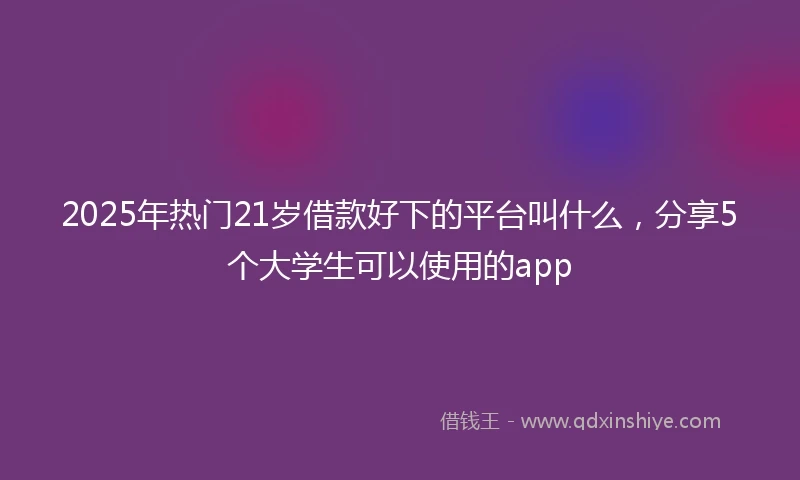 2025年热门21岁借款好下的平台叫什么，分享5个大学生可以使用的app