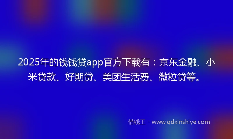2025年的钱钱贷app官方下载有：京东金融、小米贷款、好期贷、美团生活费、微粒贷等。
