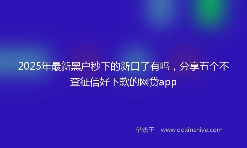 2025年最新黑户秒下的新口子有吗，分享五个不查征信好下款的网贷app