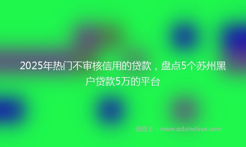 2025年热门不审核信用的贷款，盘点5个苏州黑户贷款5万的平台