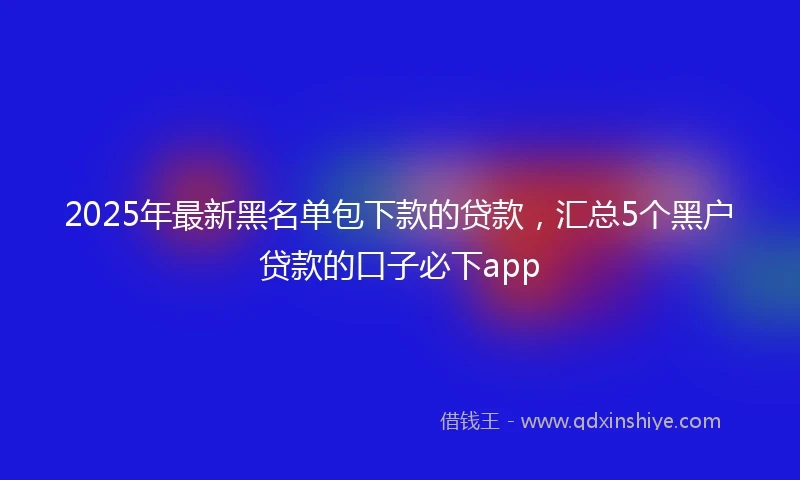 2025年最新黑名单包下款的贷款，汇总5个黑户贷款的口子必下app
