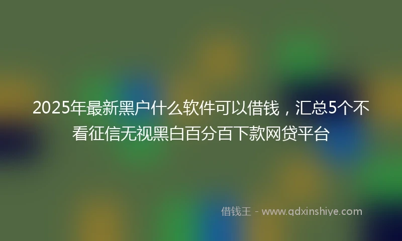 2025年最新黑户什么软件可以借钱，汇总5个不看征信无视黑白百分百下款网贷平台