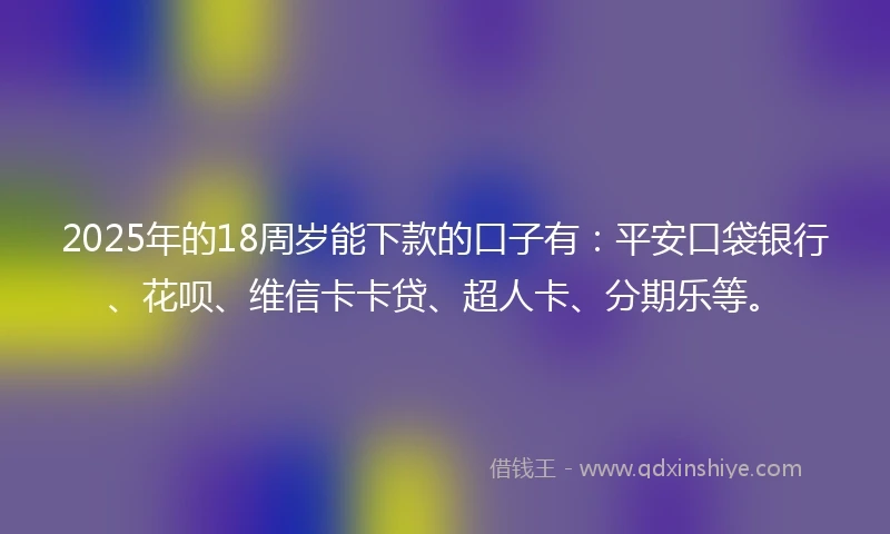 2025年的18周岁能下款的口子有：平安口袋银行、花呗、维信卡卡贷、超人卡、分期乐等。