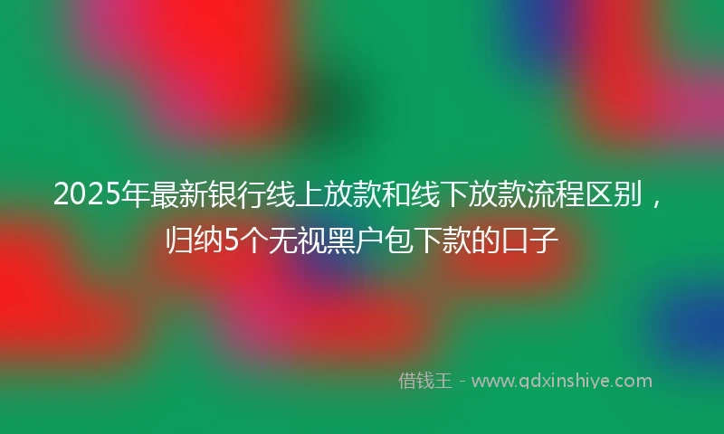 2025年最新银行线上放款和线下放款流程区别，归纳5个无视黑户包下款的口子