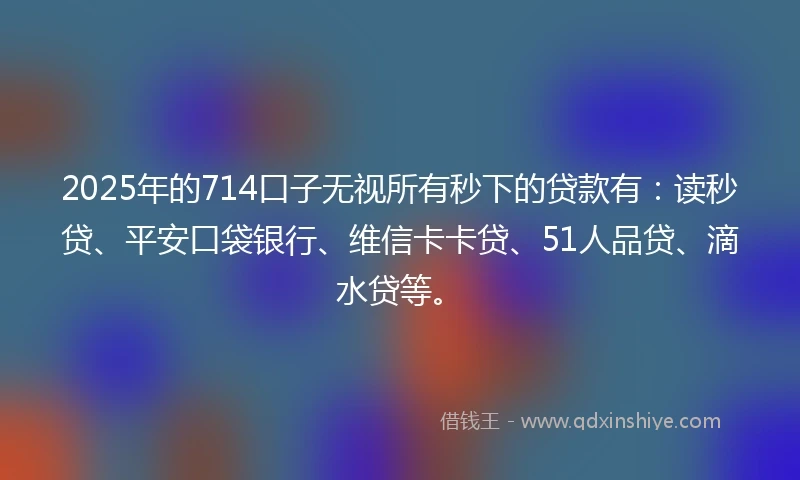 2025年的714口子无视所有秒下的贷款有：读秒贷、平安口袋银行、维信卡卡贷、51人品贷、滴水贷等。