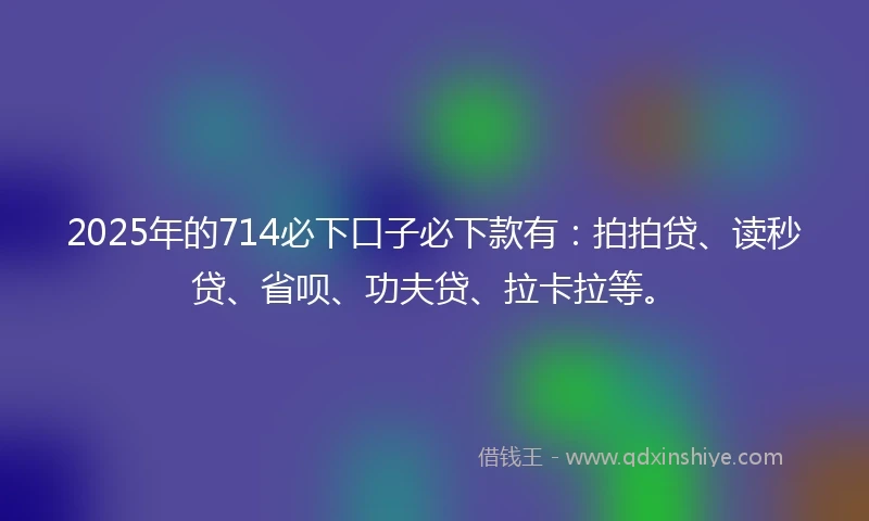 2025年的714必下口子必下款有：拍拍贷、读秒贷、省呗、功夫贷、拉卡拉等。