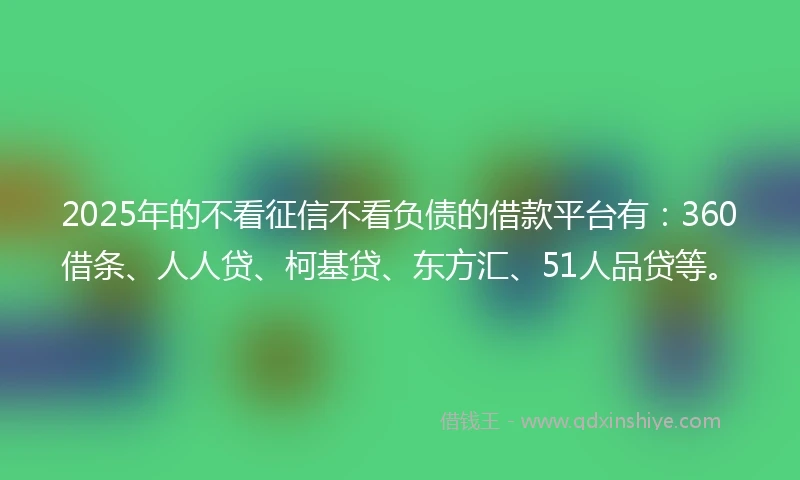 2025年的不看征信不看负债的借款平台有：360借条、人人贷、柯基贷、东方汇、51人品贷等。