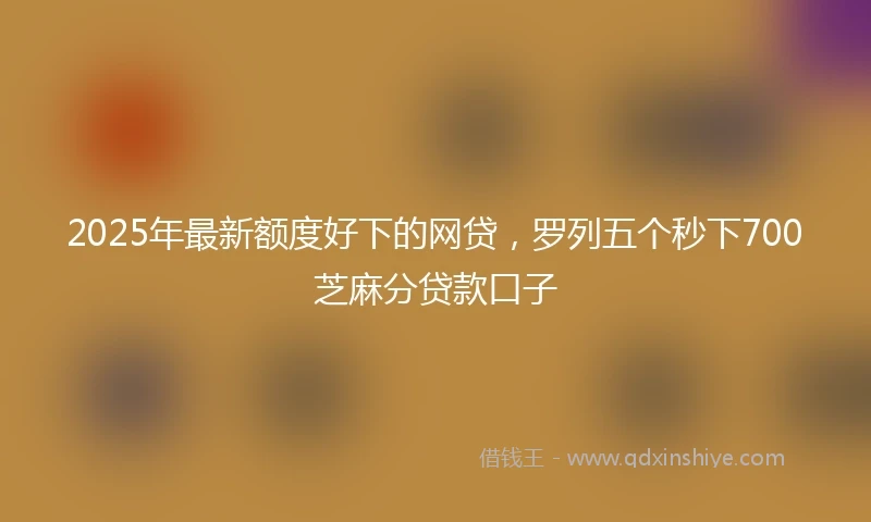2025年最新额度好下的网贷，罗列五个秒下700芝麻分贷款口子