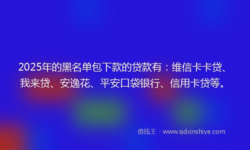2025年的黑名单包下款的贷款有：维信卡卡贷、我来贷、安逸花、平安口袋银行、信用卡贷等。