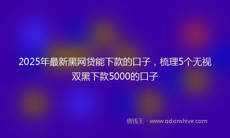 2025年最新黑网贷能下款的口子，梳理5个无视双黑下款5000的口子