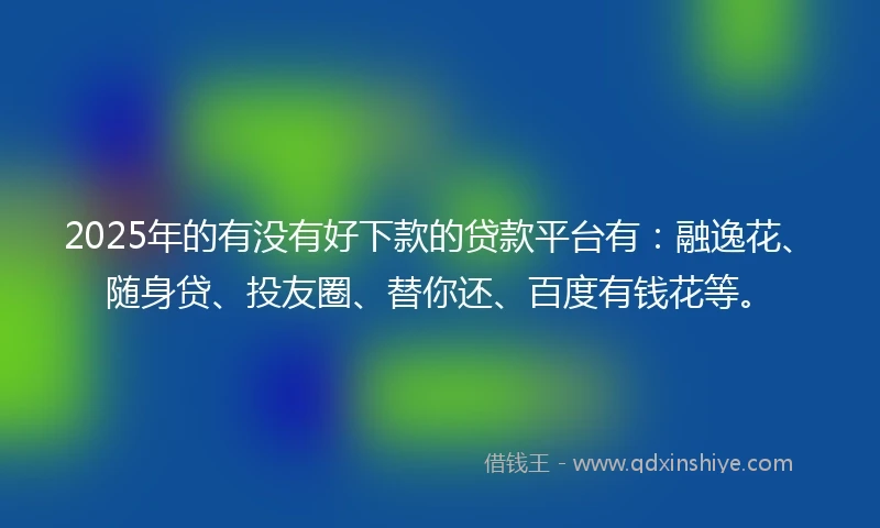 2025年的有没有好下款的贷款平台有：融逸花、随身贷、投友圈、替你还、百度有钱花等。