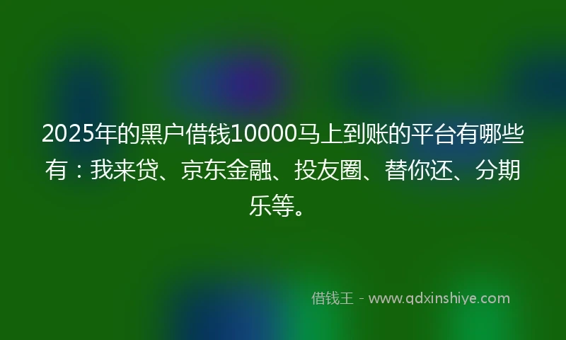 2025年的黑户借钱10000马上到账的平台有哪些有：我来贷、京东金融、投友圈、替你还、分期乐等。