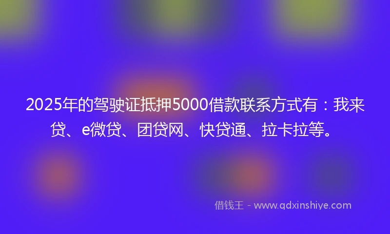2025年的驾驶证抵押5000借款联系方式有：我来贷、e微贷、团贷网、快贷通、拉卡拉等。
