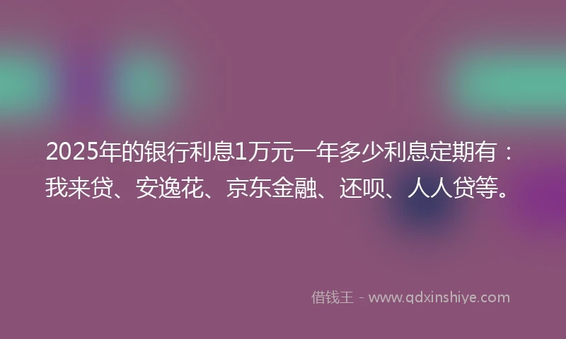 2025年的银行利息1万元一年多少利息定期有:我来贷、安逸花、京东金融、还呗、人人贷等。