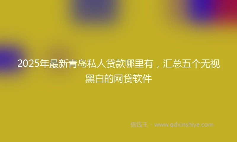 2025年最新青岛私人贷款哪里有，汇总五个无视黑白的网贷软件