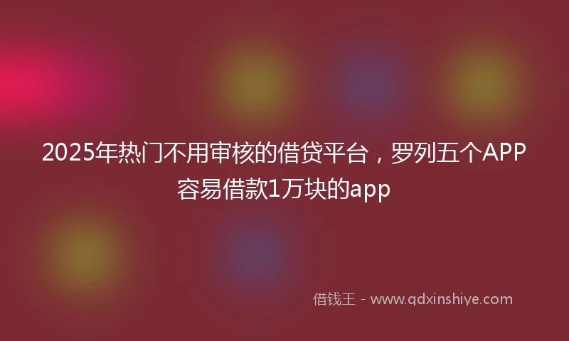 2025年热门不用审核的借贷平台,罗列五个APP容易借款1万块的app