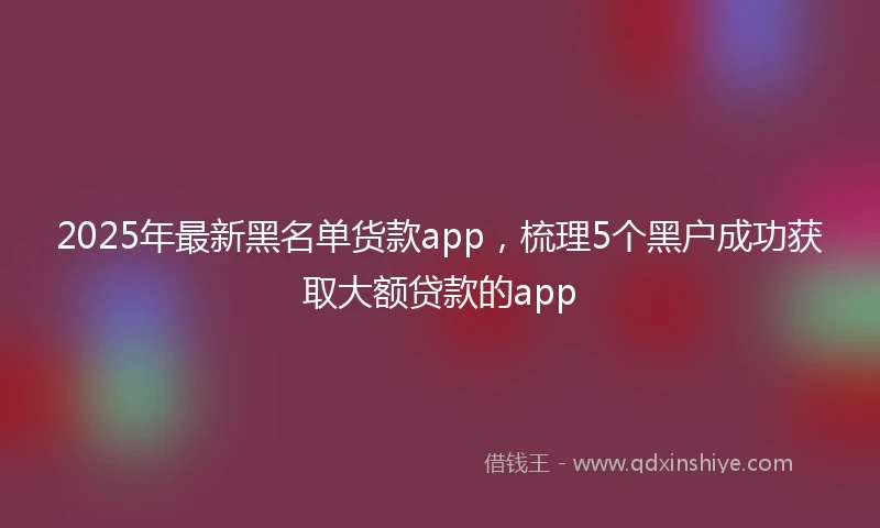 2025年最新黑名单货款app，梳理5个黑户成功获取大额贷款的app