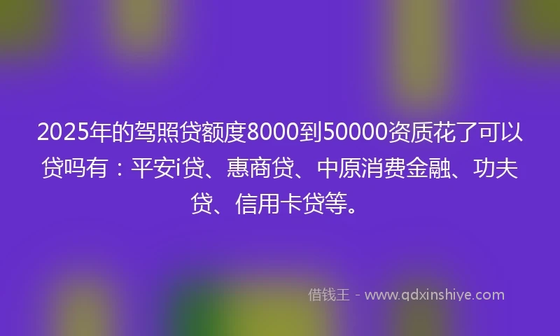 2025年的驾照贷额度8000到50000资质花了可以贷吗有：平安i贷、惠商贷、中原消费金融、功夫贷、信用卡贷等。