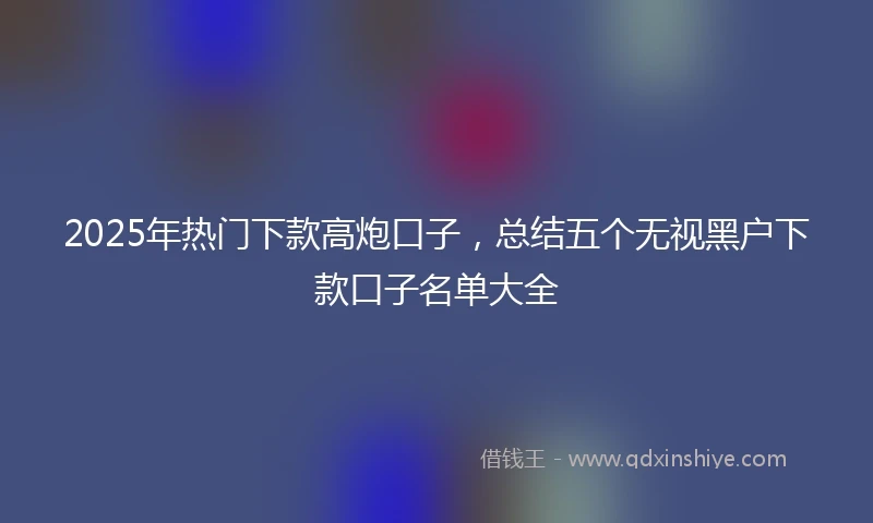 2025年热门下款高炮口子，总结五个无视黑户下款口子名单大全