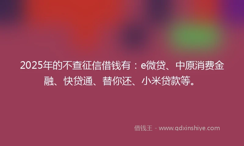 2025年的不查征信借钱有：e微贷、中原消费金融、快贷通、替你还、小米贷款等。