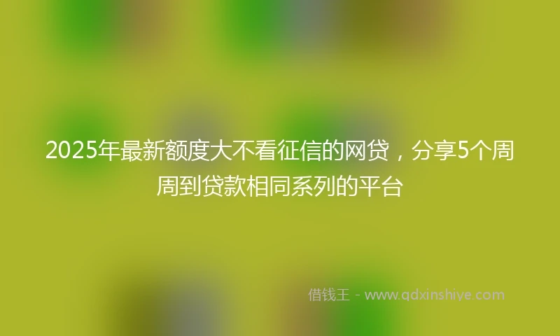 2025年最新额度大不看征信的网贷，分享5个周周到贷款相同系列的平台