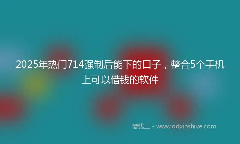 2025年热门714强制后能下的口子，整合5个手机上可以借钱的软件