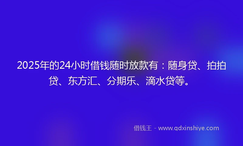 2025年的24小时借钱随时放款有：随身贷、拍拍贷、东方汇、分期乐、滴水贷等。