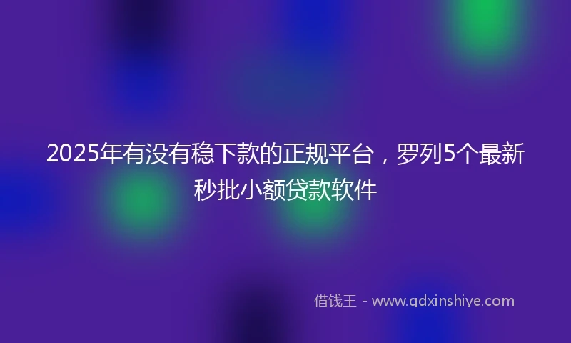 2025年有没有稳下款的正规平台，罗列5个最新秒批小额贷款软件