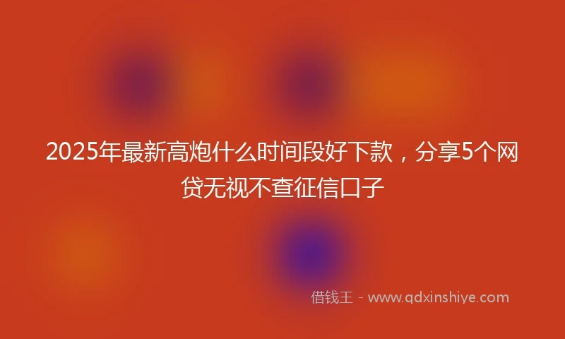 2025年最新高炮什么时间段好下款，分享5个网贷无视不查征信口子