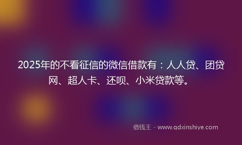 2025年的不看征信的微信借款有：人人贷、团贷网、超人卡、还呗、小米贷款等。