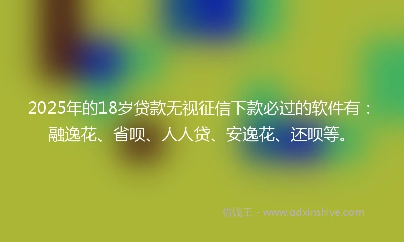 2025年的18岁贷款无视征信下款必过的软件有：融逸花、省呗、人人贷、安逸花、还呗等。