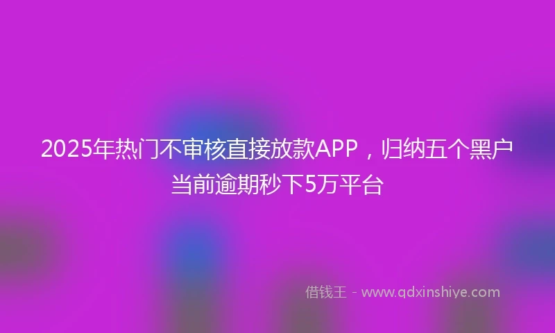 2025年热门不审核直接放款APP，归纳五个黑户当前逾期秒下5万平台
