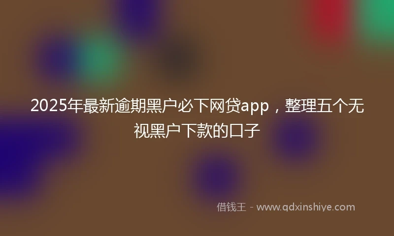 2025年最新逾期黑户必下网贷app,整理五个无视黑户下款的口子