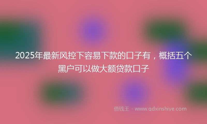 2025年最新风控下容易下款的口子有，概括五个黑户可以做大额贷款口子