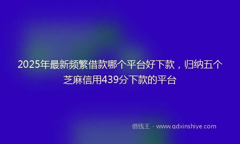 2025年最新频繁借款哪个平台好下款,归纳五个芝麻信用439分下款的平台
