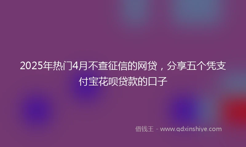 2025年热门4月不查征信的网贷，分享五个凭支付宝花呗贷款的口子