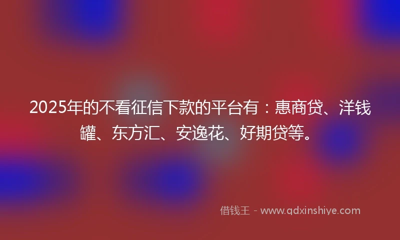 2025年的不看征信下款的平台有：惠商贷、洋钱罐、东方汇、安逸花、好期贷等。