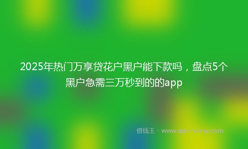 2025年热门万享贷花户黑户能下款吗，盘点5个黑户急需三万秒到的的app