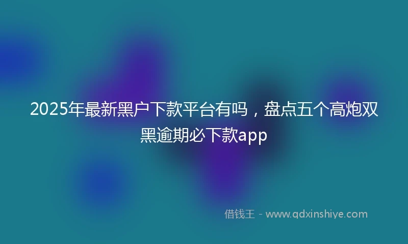 2025年最新黑户下款平台有吗，盘点五个高炮双黑逾期必下款app
