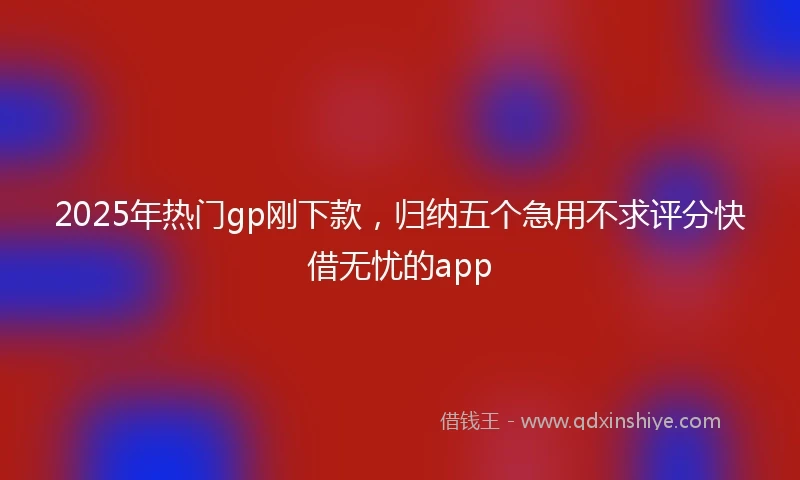 2025年热门gp刚下款，归纳五个急用不求评分快借无忧的app