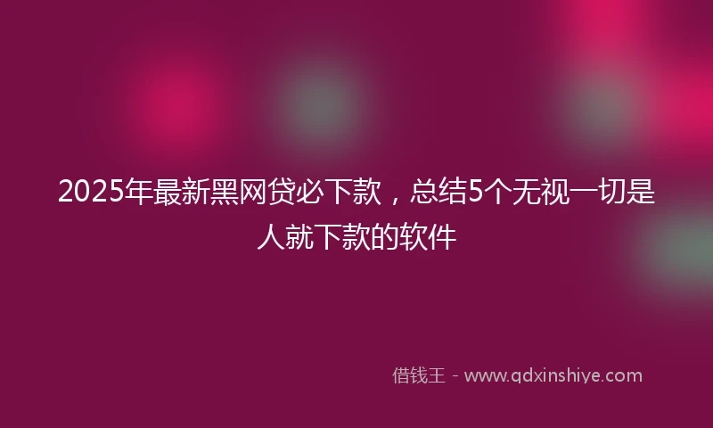 2025年最新黑网贷必下款，总结5个无视一切是人就下款的软件