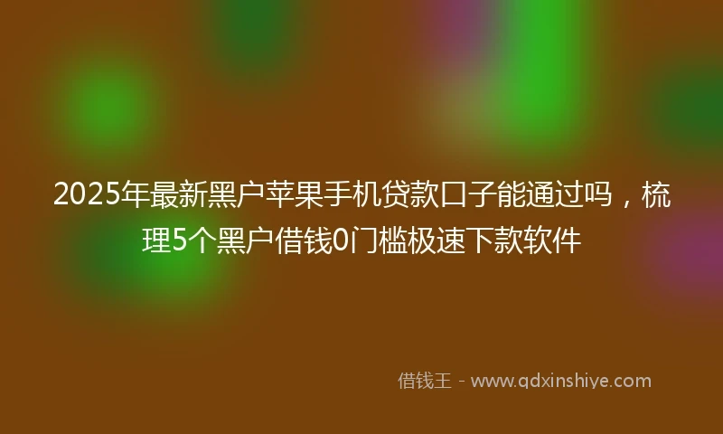 2025年最新黑户苹果手机贷款口子能通过吗，梳理5个黑户借钱0门槛极速下款软件